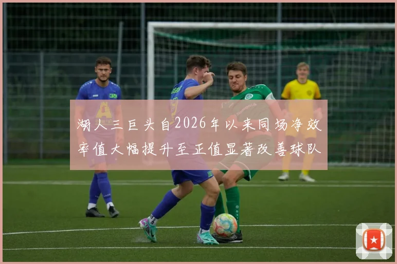 湖人三巨头自2026年以来同场净效率值大幅提升至正值显著改善球队表现