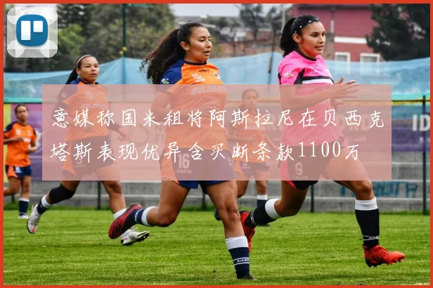 意媒称国米租将阿斯拉尼在贝西克塔斯表现优异含买断条款1100万