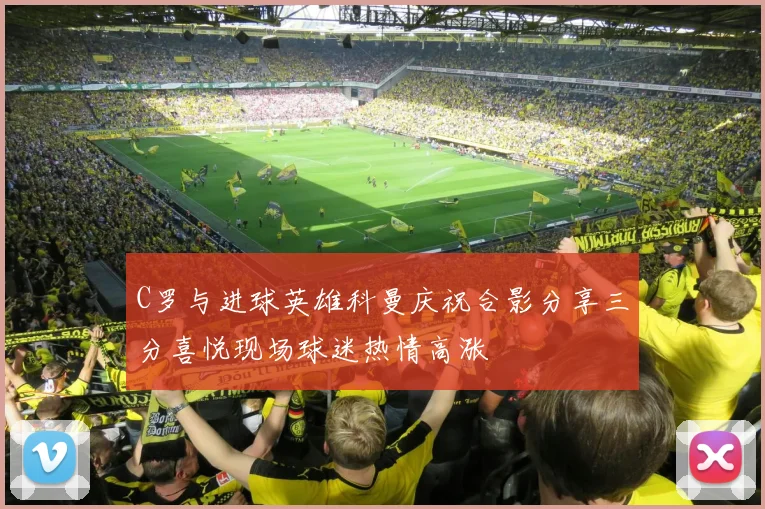 C罗与进球英雄科曼庆祝合影分享三分喜悦现场球迷热情高涨