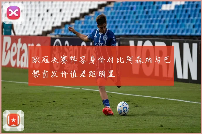 欧冠决赛阵容身价对比阿森纳与巴黎首发价值差距明显