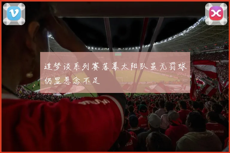 追梦谈系列赛落幕太阳队虽无罚球仍显悬念不足