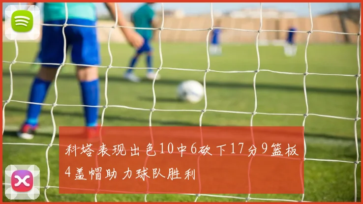 科塔表现出色10中6砍下17分9篮板4盖帽助力球队胜利