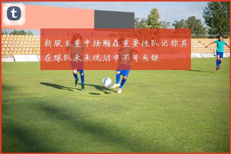 新股东重申杨瀚森重要性队记称其在球队未来规划中不可或缺
