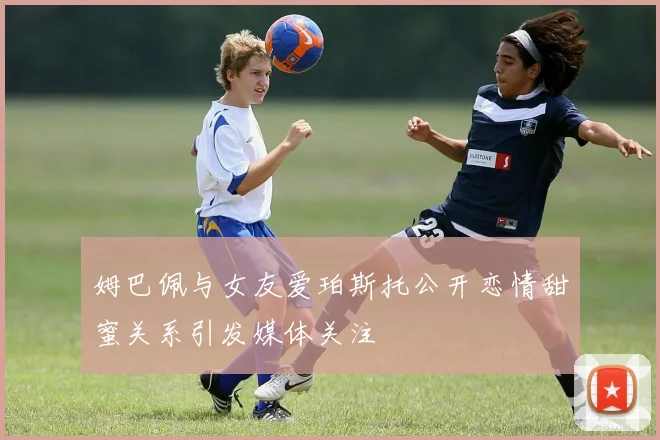 姆巴佩与女友爱珀斯托公开恋情甜蜜关系引发媒体关注