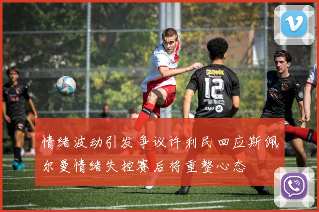 情绪波动引发争议许利民回应斯佩尔曼情绪失控赛后将重整心态