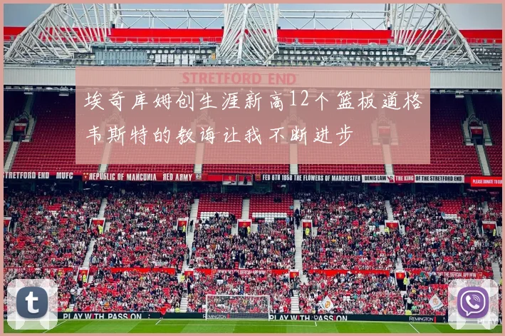 埃奇库姆创生涯新高12个篮板道格韦斯特的教诲让我不断进步