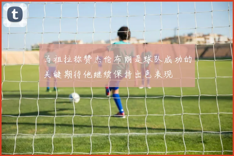 马祖拉称赞杰伦布朗是球队成功的关键期待他继续保持出色表现