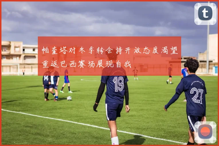 帕奎塔对冬季转会持开放态度渴望重返巴西赛场展现自我