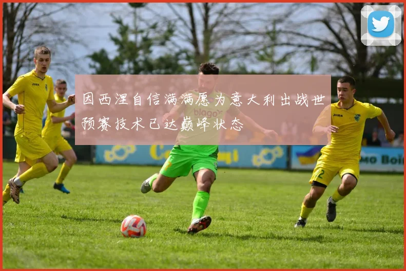 因西涅自信满满愿为意大利出战世预赛技术已达巅峰状态