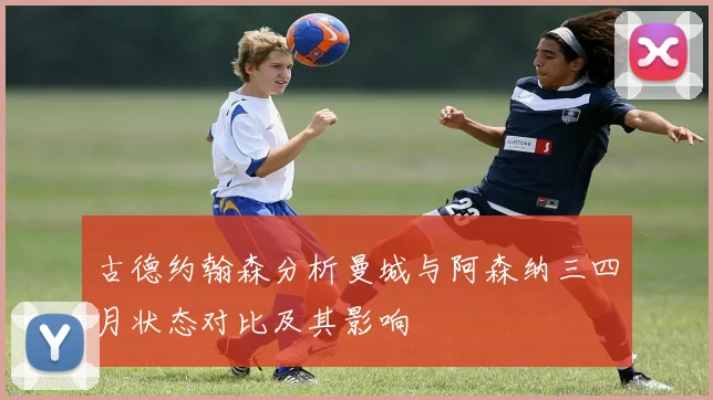 古德约翰森分析曼城与阿森纳三四月状态对比及其影响