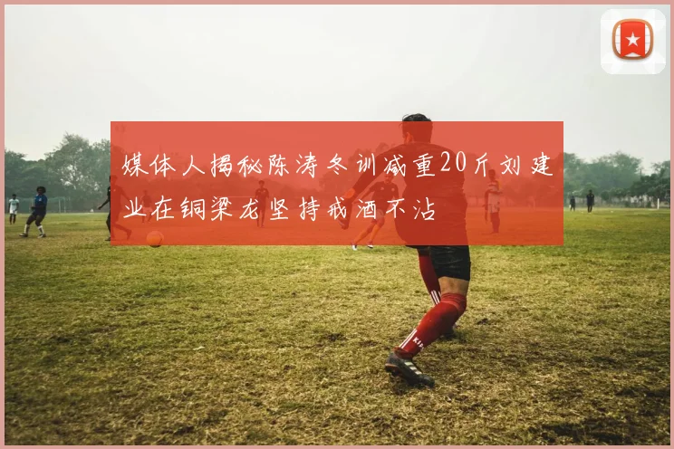 媒体人揭秘陈涛冬训减重20斤刘建业在铜梁龙坚持戒酒不沾