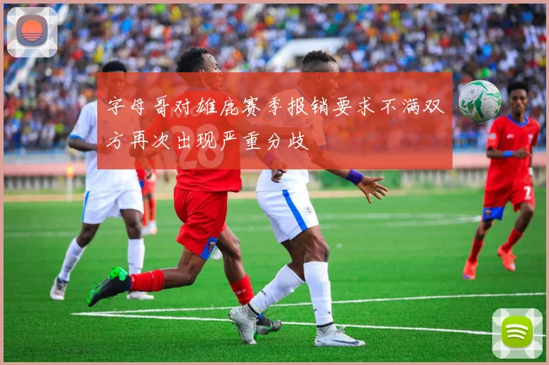 字母哥对雄鹿赛季报销要求不满双方再次出现严重分歧