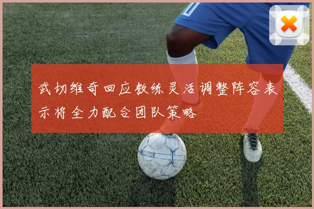 武切维奇回应教练灵活调整阵容表示将全力配合团队策略