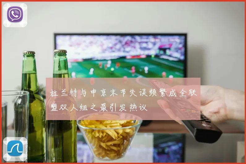 杜兰特与申京末节失误频繁成全联盟双人组之最引发热议