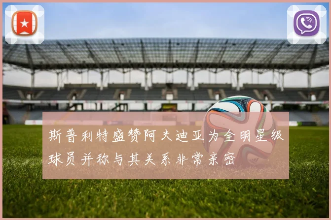 斯普利特盛赞阿夫迪亚为全明星级球员并称与其关系非常亲密
