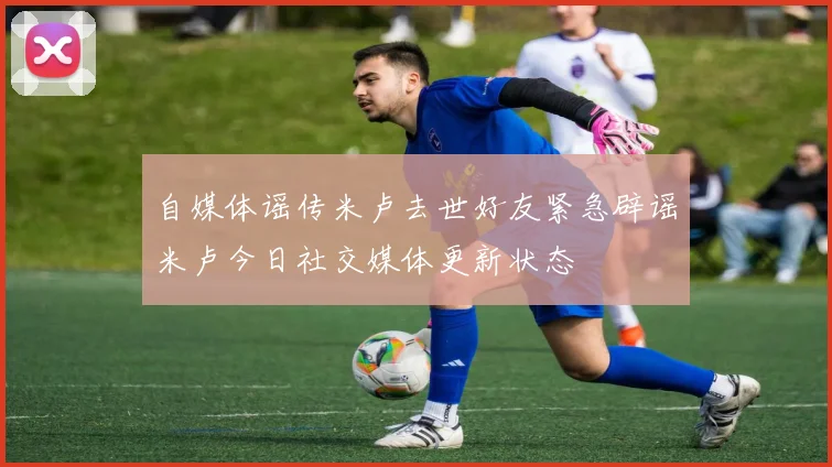 自媒体谣传米卢去世好友紧急辟谣米卢今日社交媒体更新状态