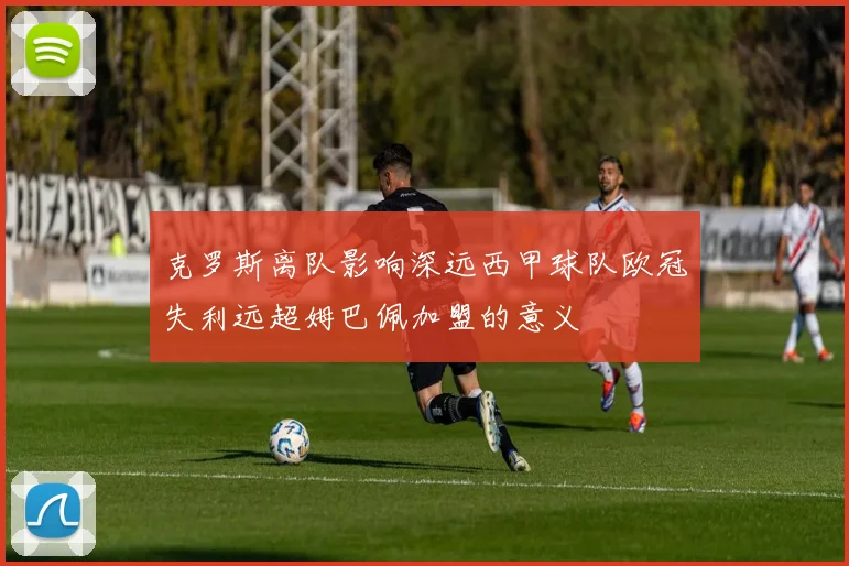 克罗斯离队影响深远西甲球队欧冠失利远超姆巴佩加盟的意义