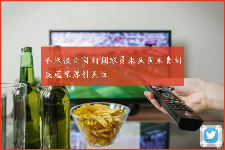 齐沃谈合同到期球员未来国米青训底蕴深厚引关注