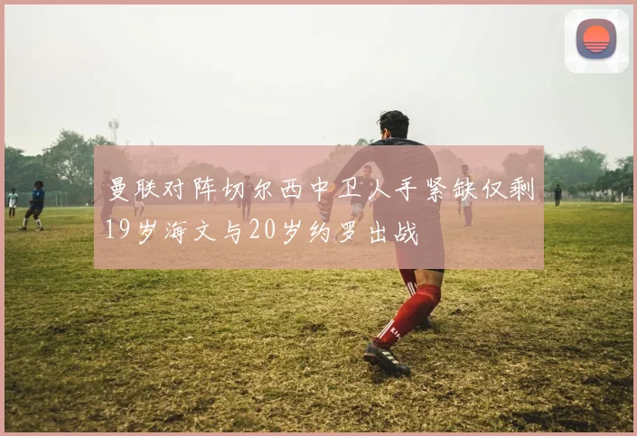 曼联对阵切尔西中卫人手紧缺仅剩19岁海文与20岁约罗出战