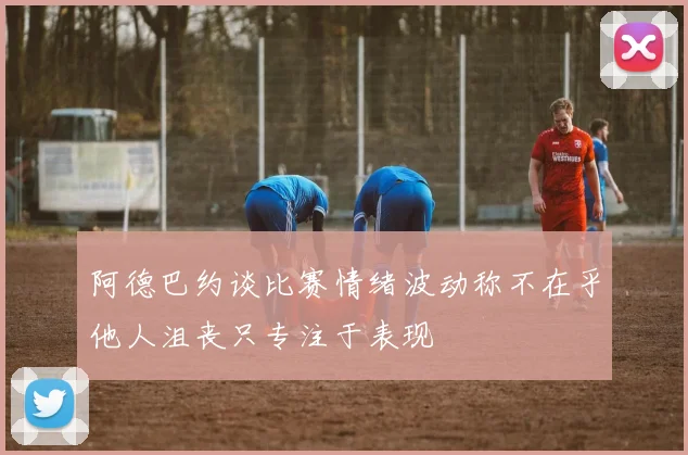阿德巴约谈比赛情绪波动称不在乎他人沮丧只专注于表现