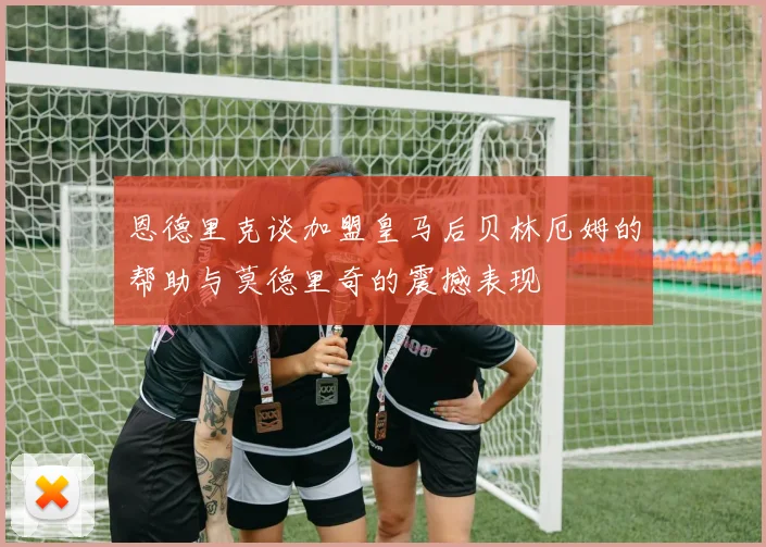 恩德里克谈加盟皇马后贝林厄姆的帮助与莫德里奇的震撼表现