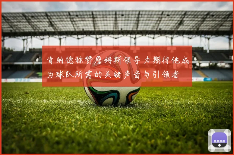 肯纳德称赞詹姆斯领导力期待他成为球队所需的关键声音与引领者