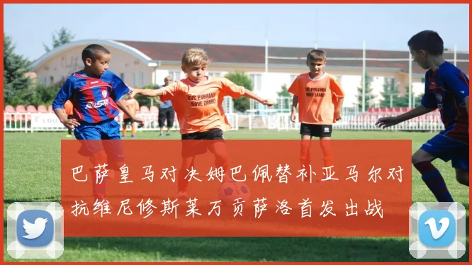 巴萨皇马对决姆巴佩替补亚马尔对抗维尼修斯莱万贡萨洛首发出战