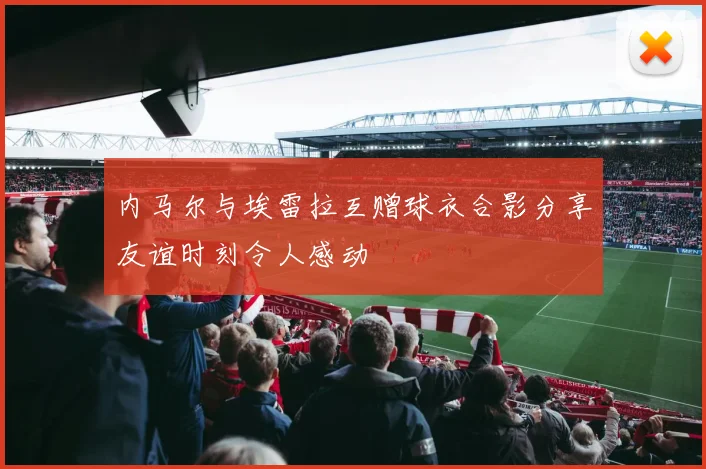 内马尔与埃雷拉互赠球衣合影分享友谊时刻令人感动
