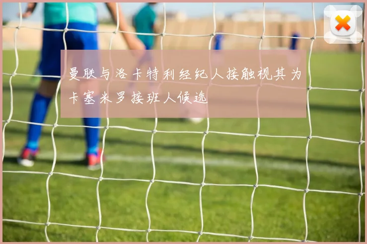 曼联与洛卡特利经纪人接触视其为卡塞米罗接班人候选