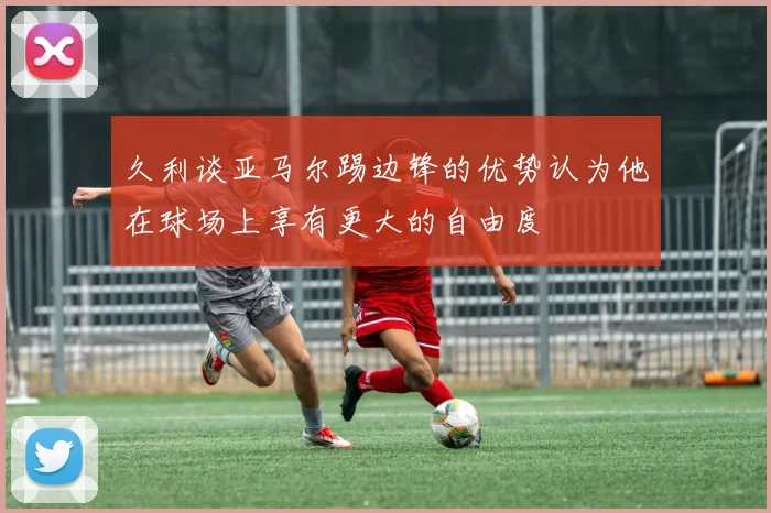 久利谈亚马尔踢边锋的优势认为他在球场上享有更大的自由度