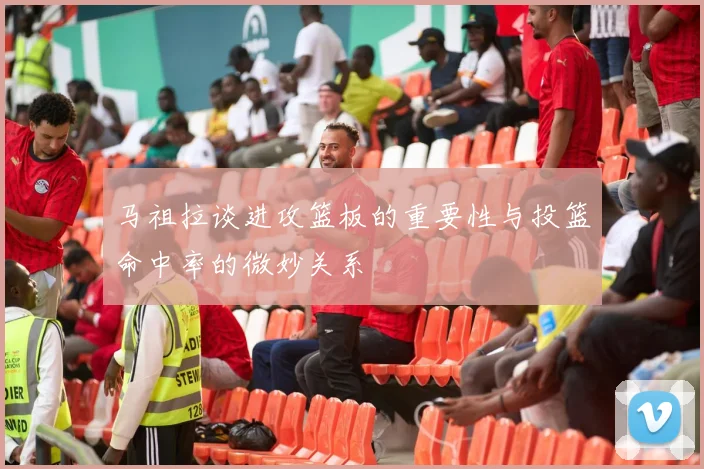马祖拉谈进攻篮板的重要性与投篮命中率的微妙关系