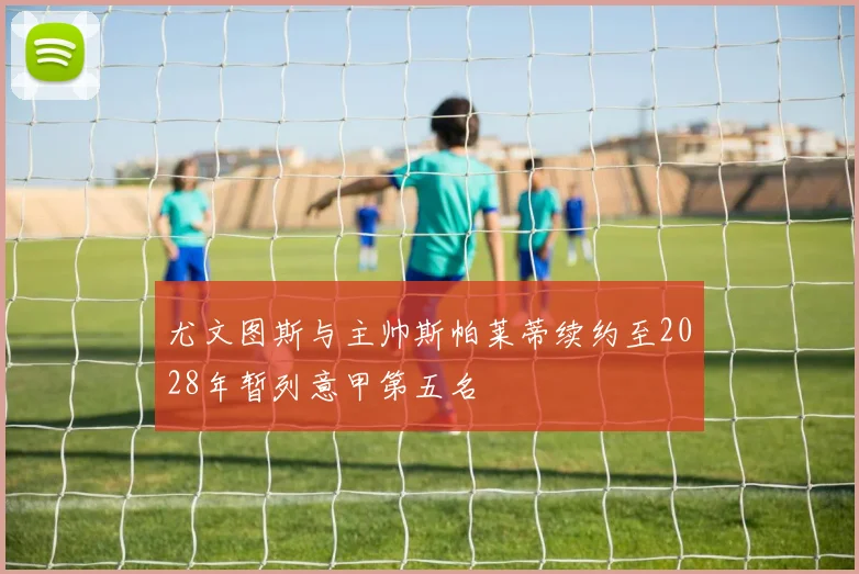 尤文图斯与主帅斯帕莱蒂续约至2028年暂列意甲第五名