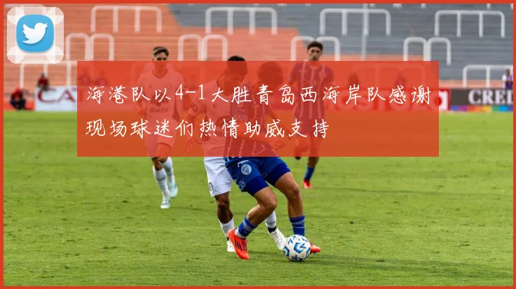 海港队以4-1大胜青岛西海岸队感谢现场球迷们热情助威支持